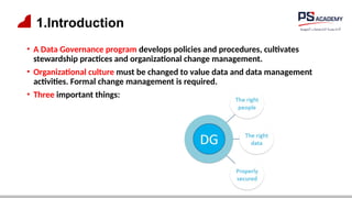 1.Introduction
• A Data Governance program develops policies and procedures, cultivates
stewardship practices and organizational change management.
• Organizational culture must be changed to value data and data management
activities. Formal change management is required.
• Three important things:
 