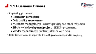 1.1 Business Drivers
• Improving processes:
• Regulatory compliance
• Data quality improvement
• Metadata management: Business glossary and other Metadata
• Efficiency in development projects: SDLC improvements
• Vendor management: Contracts dealing with data
• Data Governance is separate from IT governance, and is ongoing.
 