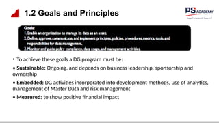 1.2 Goals and Principles
• To achieve these goals a DG program must be:
• Sustainable: Ongoing, and depends on business leadership, sponsorship and
ownership
• Embedded: DG activities incorporated into development methods, use of analytics,
management of Master Data and risk management
• Measured: to show positive financial impact
 