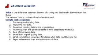 2.5.2 Data valuation
Value is the difference between the cost of a thing and the benefit derived from that
thing.
The value of data is contextual and often temporal.
Sample cost categories:
1. Obtaining and storing data.
2. Replacing lost data.
3. Impact of missing data to the organisation.
4. Risk mitigation and potential costs of risks associated with data.
5. Cost of improving data.
6. Benefits of higher quality data.
7. What competitors would pay for data / what data could be sold for.
8. Expected revenue from innovative uses of data.
 