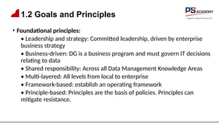 1.2 Goals and Principles
• Foundational principles:
• Leadership and strategy: Committed leadership, driven by enterprise
business strategy
• Business-driven: DG is a business program and must govern IT decisions
relating to data
• Shared responsibility: Across all Data Management Knowledge Areas
• Multi-layered: All levels from local to enterprise
• Framework-based: establish an operating framework
• Principle-based: Principles are the basis of policies. Principles can
mitigate resistance.
 