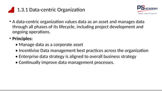 1.3.1 Data-centric Organization
• A data-centric organization values data as an asset and manages data
through all phases of its lifecycle, including project development and
ongoing operations.
• Principles:
• Manage data as a corporate asset
• Incentivise Data management best practices across the organization
• Enterprise data strategy is aligned to overall business strategy
• Continually improve data management processes.
 