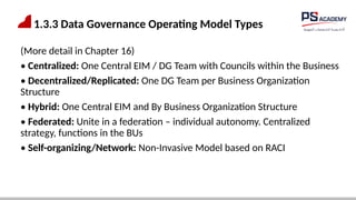 1.3.3 Data Governance Operating Model Types
(More detail in Chapter 16)
• Centralized: One Central EIM / DG Team with Councils within the Business
• Decentralized/Replicated: One DG Team per Business Organization
Structure
• Hybrid: One Central EIM and By Business Organization Structure
• Federated: Unite in a federation – individual autonomy. Centralized
strategy, functions in the BUs
• Self-organizing/Network: Non-Invasive Model based on RACI
 