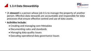 1.3.4 Data Stewardship
• (A steward is a person whose job it is to manage the property of another
person. Effective data stewards are accountable and responsible for data
processes that ensure effective control and use of data assets.
• Activities include:
• Creating and managing core Metadata
• Documenting rules and standards
• Managing data quality issues
• Executing operational data governance issues
 