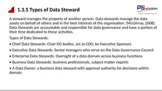 1.3.5 Types of Data Steward
A steward manages the property of another person. Data stewards manage the data
assets on behalf of others and in the best interests of the organisation. (McGilvray, 2008).
Data Stewards are accountable and responsible for data governance and have a portion of
their time dedicated to these activities.
Types of Data Stewards:
• Chief Data Stewards: Chair DG bodies, act as CDO, be Executive Sponsors
• Executive Data Stewards: Senior managers who serve on the Data Governance Council
• Enterprise Data Stewards: Oversight of a data domain across business functions
• Business Data Stewards: business professionals, subject matter experts
• A Data Owner: a business data steward with approval authority for decisions within
domain
 