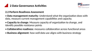 2 Data Governance Activities
2.2 Perform Readiness Assessment
• Data management maturity: Understand what the organization does with
data, measure current management capabilities and capacity.
• Capacity to change: Measure capacity of organization to change, and
Identify possible resistance points
• Collaborative readiness: measures collaboration across functional areas
• Business alignment: how well data use aligns with business strategy
 