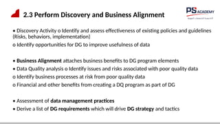2.3 Perform Discovery and Business Alignment
• Discovery Activity o Identify and assess effectiveness of existing policies and guidelines
(Risks, behaviors, implementation)
o Identify opportunities for DG to improve usefulness of data
• Business Alignment attaches business benefits to DG program elements
• Data Quality analysis o Identify issues and risks associated with poor quality data
o Identify business processes at risk from poor quality data
o Financial and other benefits from creating a DQ program as part of DG
• Assessment of data management practices
• Derive a list of DG requirements which will drive DG strategy and tactics
 
