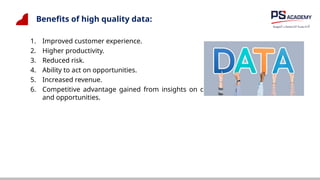 Benefits of high quality data:
1. Improved customer experience.
2. Higher productivity.
3. Reduced risk.
4. Ability to act on opportunities.
5. Increased revenue.
6. Competitive advantage gained from insights on customers, products, processes
and opportunities.
 