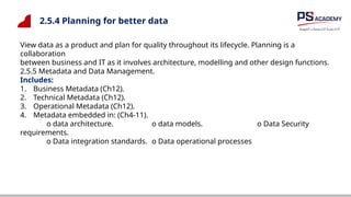 2.5.4 Planning for better data
View data as a product and plan for quality throughout its lifecycle. Planning is a
collaboration
between business and IT as it involves architecture, modelling and other design functions.
2.5.5 Metadata and Data Management.
Includes:
1. Business Metadata (Ch12).
2. Technical Metadata (Ch12).
3. Operational Metadata (Ch12).
4. Metadata embedded in: (Ch4-11).
o data architecture. o data models. o Data Security
requirements.
o Data integration standards. o Data operational processes
 