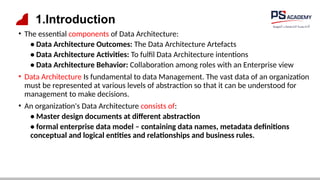 1.Introduction
• The essential components of Data Architecture:
• Data Architecture Outcomes: The Data Architecture Artefacts
• Data Architecture Activities: To fulfil Data Architecture intentions
• Data Architecture Behavior: Collaboration among roles with an Enterprise view
• Data Architecture Is fundamental to data Management. The vast data of an organization
must be represented at various levels of abstraction so that it can be understood for
management to make decisions.
• An organization's Data Architecture consists of:
• Master design documents at different abstraction
• formal enterprise data model – containing data names, metadata definitions
conceptual and logical entities and relationships and business rules.
 