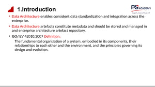 1.Introduction
• Data Architecture enables consistent data standardization and integration across the
enterprise.
• Data Architecture artefacts constitute metadata and should be stored and managed in
and enterprise architecture artefact repository.
• ISO/IEV 42010:2007 Definition:
The fundamental organization of a system, embodied in its components, their
relationships to each other and the environment, and the principles governing its
design and evolution.
 