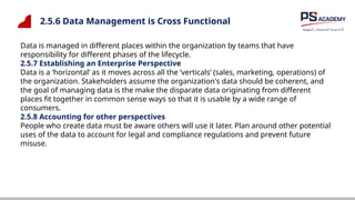 2.5.6 Data Management is Cross Functional
Data is managed in different places within the organization by teams that have
responsibility for different phases of the lifecycle.
2.5.7 Establishing an Enterprise Perspective
Data is a ‘horizontal’ as it moves across all the ‘verticals’ (sales, marketing, operations) of
the organization. Stakeholders assume the organization's data should be coherent, and
the goal of managing data is the make the disparate data originating from different
places fit together in common sense ways so that it is usable by a wide range of
consumers.
2.5.8 Accounting for other perspectives
People who create data must be aware others will use it later. Plan around other potential
uses of the data to account for legal and compliance regulations and prevent future
misuse.
 
