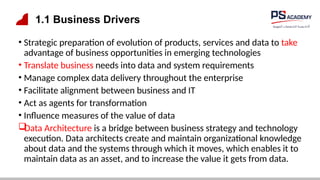 1.1 Business Drivers
• Strategic preparation of evolution of products, services and data to take
advantage of business opportunities in emerging technologies
• Translate business needs into data and system requirements
• Manage complex data delivery throughout the enterprise
• Facilitate alignment between business and IT
• Act as agents for transformation
• Influence measures of the value of data

Data Architecture is a bridge between business strategy and technology
execution. Data architects create and maintain organizational knowledge
about data and the systems through which it moves, which enables it to
maintain data as an asset, and to increase the value it gets from data.
 