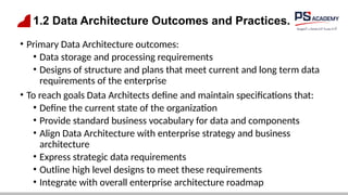1.2 Data Architecture Outcomes and Practices.
• Primary Data Architecture outcomes:
• Data storage and processing requirements
• Designs of structure and plans that meet current and long term data
requirements of the enterprise
• To reach goals Data Architects define and maintain specifications that:
• Define the current state of the organization
• Provide standard business vocabulary for data and components
• Align Data Architecture with enterprise strategy and business
architecture
• Express strategic data requirements
• Outline high level designs to meet these requirements
• Integrate with overall enterprise architecture roadmap
 