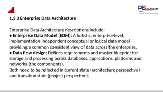1.3.3 Enterprise Data Architecture
Enterprise Data Architecture descriptions include:
• Enterprise Data Model (EDM): A holistic, enterprise-level,
implementation-independent conceptual or logical data model
providing a common consistent view of data across the enterprise.
• Data flow design: Defines requirements and master blueprint for
storage and processing across databases, applications, platforms and
networks (the components).
Both need to be reflected in current state (architecture perspective)
and transition state (project perspective).
 