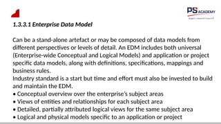 1.3.3.1 Enterprise Data Model
Can be a stand-alone artefact or may be composed of data models from
different perspectives or levels of detail. An EDM includes both universal
(Enterprise-wide Conceptual and Logical Models) and application or project
specific data models, along with definitions, specifications, mappings and
business rules.
Industry standard is a start but time and effort must also be invested to build
and maintain the EDM.
• Conceptual overview over the enterprise’s subject areas
• Views of entities and relationships for each subject area
• Detailed, partially attributed logical views for the same subject area
• Logical and physical models specific to an application or project
 