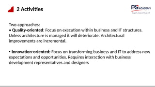 2 Activities
Two approaches:
• Quality-oriented: Focus on execution within business and IT structures.
Unless architecture is managed it will deteriorate. Architectural
improvements are incremental.
• Innovation-oriented: Focus on transforming business and IT to address new
expectations and opportunities. Requires interaction with business
development representatives and designers
 