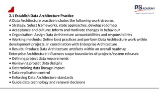 2.1 Establish Data Architecture Practice
A Data Architecture practice includes the following work streams:
• Strategy: Select frameworks, state approaches, develop roadmap
• Acceptance and culture: Inform and motivate changes in behaviour
• Organization: Assign Data Architecture accountabilities and responsibilities
• Working methods: Define best practices and perform Data Architecture work within
development projects, in coordination with Enterprise Architecture
• Results: Produce Data Architecture artefacts within an overall roadmap
Enterprise Architecture influences scope boundaries of projects/system releases:
• Defining project data requirements
• Reviewing project data designs
• Determining data lineage impact
• Data replication control
• Enforcing Data Architecture standards
• Guide data technology and renewal decisions
 