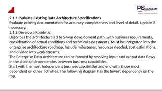 2.1.1 Evaluate Existing Data Architecture Specifications
Evaluate existing documentation for accuracy, completeness and level of detail. Update if
necessary.
2.1.2 Develop a Roadmap
Describes the architecture’s 3 to 5-year development path, with business requirements,
consideration of actual conditions and technical assessments. Must be integrated into the
enterprise architecture roadmap. Include milestones, resources needed, cost estimations,
and divided into work streams.
The Enterprise Data Architecture can be formed by resolving input and output data flows
in the chain of dependencies between business capabilities.
Start with the most independent business capabilities and end with those most
dependent on other activities. The following diagram has the lowest dependency on the
top.
 