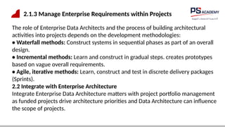 2.1.3 Manage Enterprise Requirements within Projects
The role of Enterprise Data Architects and the process of building architectural
activities into projects depends on the development methodologies:
• Waterfall methods: Construct systems in sequential phases as part of an overall
design.
• Incremental methods: Learn and construct in gradual steps. creates prototypes
based on vague overall requirements.
• Agile, iterative methods: Learn, construct and test in discrete delivery packages
(Sprints).
2.2 Integrate with Enterprise Architecture
Integrate Enterprise Data Architecture matters with project portfolio management
as funded projects drive architecture priorities and Data Architecture can influence
the scope of projects.
 
