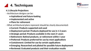 4. Techniques
4.1 Lifecycle Projections
- Architecture designs can be:
• Aspirational and future-looking
• Implemented and active
• Plans for retirement
- What architectural plans represent should be clearly documented:
• Current: Products supported and used
• Deployment period: Products deployed for use in 1-2 years
• Strategic period: Products available in the next 2+ years
• Retirement: Retired products, or retirement within 1 year
• Preferred: Products preferred for use by most applications
• Containment: Limited for use by certain applications
• Emerging: Researched and piloted for possible future deployment
• Reviewed: Evaluated products and their evaluation results
 