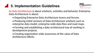 5. Implementation Guidelines
As Data Architecture is about artefacts, activities and behavior, Enterprise
Data Architecture is about:
• Organizing Enterprise Data Architecture teams and forums
• Producing initial versions of Data Architecture artefacts such as
enterprise data model, enterprise wide data flow and road maps.
• Forming and establishing a data architectural way of working in
development projects.
• Creating organization wide awareness of the value of Data
Architecture efforts.
 