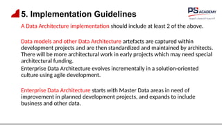5. Implementation Guidelines
A Data Architecture implementation should include at least 2 of the above.
Data models and other Data Architecture artefacts are captured within
development projects and are then standardized and maintained by architects.
There will be more architectural work in early projects which may need special
architectural funding.
Enterprise Data Architecture evolves incrementally in a solution-oriented
culture using agile development.
Enterprise Data Architecture starts with Master Data areas in need of
improvement in planned development projects, and expands to include
business and other data.
 