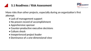 5.1 Readiness / Risk Assessment
More risks than other projects, especially during an organization's first
attempt:
• Lack of management support
• No proven record of accomplishment
• Apprehensive sponsor
• Counter-productive executive decisions
• Culture shock
• Inexperienced project leader
• Dominance of a one-dimensional view
 
