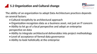 5.2 Organization and Cultural change
The ability of an organization to adopt Data Architecture practices depends
on several factors:
• Cultural receptivity to architectural approach
• Organization recognizes data as a business asset, not just an IT concern
• Ability to let go of a local perspective and adopt an enterprise
perspective on data
• Ability to integrate architectural deliverables into project methodology
• Level of acceptance of formal data governance
• Ability to look holistically at the enterprise
 