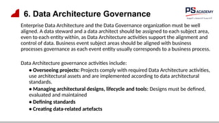 6. Data Architecture Governance
Enterprise Data Architecture and the Data Governance organization must be well
aligned. A data steward and a data architect should be assigned to each subject area,
even to each entity within, as Data Architecture activities support the alignment and
control of data. Business event subject areas should be aligned with business
processes governance as each event entity usually corresponds to a business process.
Data Architecture governance activities include:
• Overseeing projects: Projects comply with required Data Architecture activities,
use architectural assets and are implemented according to data architectural
standards.
• Managing architectural designs, lifecycle and tools: Designs must be defined,
evaluated and maintained
• Defining standards
• Creating data-related artefacts
 