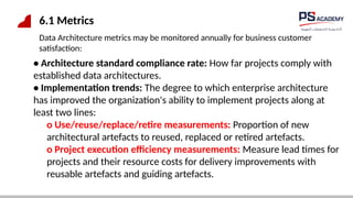 6.1 Metrics
Data Architecture metrics may be monitored annually for business customer
satisfaction:
• Architecture standard compliance rate: How far projects comply with
established data architectures.
• Implementation trends: The degree to which enterprise architecture
has improved the organization's ability to implement projects along at
least two lines:
o Use/reuse/replace/retire measurements: Proportion of new
architectural artefacts to reused, replaced or retired artefacts.
o Project execution efficiency measurements: Measure lead times for
projects and their resource costs for delivery improvements with
reusable artefacts and guiding artefacts.
 