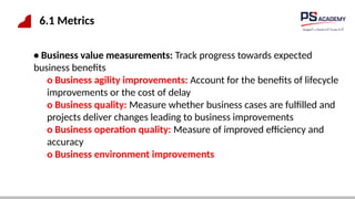 6.1 Metrics
• Business value measurements: Track progress towards expected
business benefits
o Business agility improvements: Account for the benefits of lifecycle
improvements or the cost of delay
o Business quality: Measure whether business cases are fulfilled and
projects deliver changes leading to business improvements
o Business operation quality: Measure of improved efficiency and
accuracy
o Business environment improvements
 