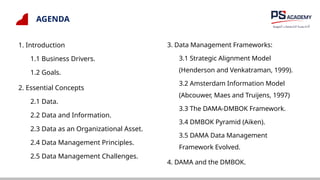 AGENDA
1. Introduction
1.1 Business Drivers.
1.2 Goals.
2. Essential Concepts
2.1 Data.
2.2 Data and Information.
2.3 Data as an Organizational Asset.
2.4 Data Management Principles.
2.5 Data Management Challenges.
3. Data Management Frameworks:
3.1 Strategic Alignment Model
(Henderson and Venkatraman, 1999).
3.2 Amsterdam Information Model
(Abcouwer, Maes and Truijens, 1997)
3.3 The DAMA-DMBOK Framework.
3.4 DMBOK Pyramid (Aiken).
3.5 DAMA Data Management
Framework Evolved.
4. DAMA and the DMBOK.
 