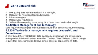 2.5.11 Data and Risk
1. Low quality data represents risk as it is not right.
2. Data may be misunderstood and misused.
3. Information gaps.
4. Data privacy regulations.
5. Stakeholders requiring privacy may be broader than previously thought.
2.5.12 Data Management and technology:
Data requirements aligned with business should drive decisions about technology.
2.5.13 Effective data management requires Leadership and
Commitment:
A Chief Data Officer (CDO) leads data management initiatives and ensures data
management is business driven instead of IT driven. The CDO leads cultural change
required for the organization to have a more strategic approach to its data.
 