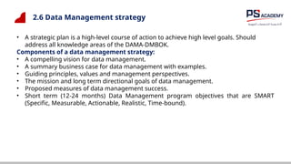 2.6 Data Management strategy
• A strategic plan is a high-level course of action to achieve high level goals. Should
address all knowledge areas of the DAMA-DMBOK.
Components of a data management strategy:
• A compelling vision for data management.
• A summary business case for data management with examples.
• Guiding principles, values and management perspectives.
• The mission and long term directional goals of data management.
• Proposed measures of data management success.
• Short term (12-24 months) Data Management program objectives that are SMART
(Specific, Measurable, Actionable, Realistic, Time-bound).
 