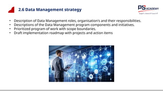 2.6 Data Management strategy
• Description of Data Management roles, organisation's and their responsibilities.
• Descriptions of the Data Management program components and initiatives.
• Prioritized program of work with scope boundaries.
• Draft implementation roadmap with projects and action items
 