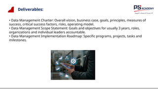 Deliverables:
• Data Management Charter: Overall vision, business case, goals, principles, measures of
success, critical success factors, risks, operating model.
• Data Management Scope Statement: Goals and objectives for usually 3 years, roles,
organizations and individual leaders accountable.
• Data Management Implementation Roadmap: Specific programs, projects, tasks and
milestones.
 