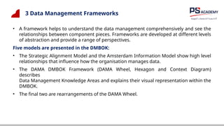 3 Data Management Frameworks
• A framework helps to understand the data management comprehensively and see the
relationships between component pieces. Frameworks are developed at different levels
of abstraction and provide a range of perspectives.
Five models are presented in the DMBOK:
• The Strategic Alignment Model and the Amsterdam Information Model show high level
relationships that influence how the organisation manages data.
• The DAMA DMBOK Framework (DAMA Wheel, Hexagon and Context Diagram)
describes
Data Management Knowledge Areas and explains their visual representation within the
DMBOK.
• The final two are rearrangements of the DAMA Wheel.
 