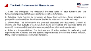 The Basic Environmental Elements are:
1. Goals and Principles: The directional business goals of each function and the
fundamental principals that guide performance of each function.
2. Activities: Each function is composed of lower level activities. Same activities are
grouped into sub-activities. Activities are further decomposed into tasks and steps.
3. Deliverables: The information and physical databases and documents created as
interim and final outputs of each function. Same deliverables are essential, some are
generally recommended, and others are optional depending on circumstances.
4. Roles and Responsibilities: The business and IT roles involved in performing and
supervising the function, and the specific responsibilities of each role in that function.
Many roles will participate in multiple functions.
 