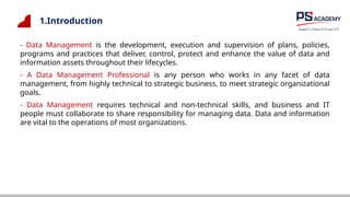 1.Introduction
- Data Management is the development, execution and supervision of plans, policies,
programs and practices that deliver, control, protect and enhance the value of data and
information assets throughout their lifecycles.
- A Data Management Professional is any person who works in any facet of data
management, from highly technical to strategic business, to meet strategic organizational
goals.
- Data Management requires technical and non-technical skills, and business and IT
people must collaborate to share responsibility for managing data. Data and information
are vital to the operations of most organizations.
 