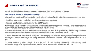 4 DAMA and the DMBOK
DAMA was founded to address the need for reliable data management practices.
The DMBOK supports DAMA’s mission by:
• Providing a functional framework for the implementation of enterprise data management practices
• Enabling a common vocabulary for data management practices
• Serving as a fundamental guide for the CDMP exams
Knowledge Areas describe the scope and context of data management activities. They intersect with
each other as data moves horizontally within an organisation.
1. Data Governance provides direction and oversight for data management by establishing a system
of decision rights over data that accounts for the needs of the enterprise. (Ch 3 – 11%)
2. Data Architecture defines the blueprint for managing data assets by aligning with organisational
strategy to establish strategic data requirements and designs to meet these requirements. (Ch 4 –
6%)
3. Data Modelling and Design is the process of discovering, analysing, representing and
communicating data requirements in a precise form called a Data Model. (Ch 5 – 11%)
 