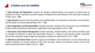 4 DAMA and the DMBOK
4. Data Storage and Operations includes the design, implementation and support of stored data to
maximise its value. Operations provide support throughout the data lifecycle from planning to disposal
of data. (Ch 6 – 6%)
5. Data Security ensures that data privacy and confidentiality are maintained, that data is not breached,
and that data is accessed appropriately. (Ch 7 – 6%)
6. Data Integration and Interoperability includes processes related to the movement and consolidation
of data within and between data stores, applications and organisations. (Ch 8 – 6%)
7. Document and Content Management includes planning, implementation and control activities used
to manage the lifecycle of data and information found in a range of unstructured media, especially
documents needed to support legal and regulatory compliance requirements. (Ch 9 – 6%)
8. Reference and Master Data includes ongoing reconciliation and maintenance of core shared data to
enable consistent use across systems of the most accurate, timely and relevant version of the truth
about essential business entities. (Ch 10 – 10%)
 