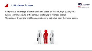 1.1 Business Drivers
Competitive advantage of better decisions based on reliable, high quality data.
Failure to manage data is the same as the failure to manage capital.
The primary driver is to enable organisation's to get value from their data assets.
 