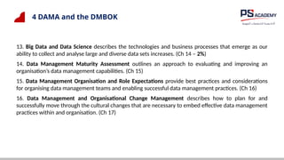 4 DAMA and the DMBOK
13. Big Data and Data Science describes the technologies and business processes that emerge as our
ability to collect and analyse large and diverse data sets increases. (Ch 14 – 2%)
14. Data Management Maturity Assessment outlines an approach to evaluating and improving an
organisation’s data management capabilities. (Ch 15)
15. Data Management Organisation and Role Expectations provide best practices and considerations
for organising data management teams and enabling successful data management practices. (Ch 16)
16. Data Management and Organisational Change Management describes how to plan for and
successfully move through the cultural changes that are necessary to embed effective data management
practices within and organisation. (Ch 17)
 