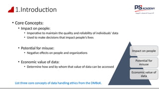 1.Introduction
• Core Concepts:
• Impact on people:
• Imperative to maintain the quality and reliability of individuals’ data
• Used to make decisions that impact people’s lives
• Potential for misuse:
• Negative effects on people and organizations
• Economic value of data:
• Determine how and by whom that value of data can be accessed
List three core concepts of data handling ethics from the DMBoK.
 