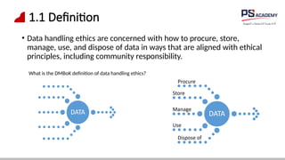 1.1 Definition
• Data handling ethics are concerned with how to procure, store,
manage, use, and dispose of data in ways that are aligned with ethical
principles, including community responsibility.
What is the DMBoK definition of data handling ethics?
 