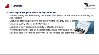 1.2 Goals
Data management goals within an organization:
Understanding and supporting the information needs of the enterprise including all
stakeholders
Capturing, storing, protecting and ensuring the integrity of data assets
Ensuring quality of data and information
Ensuring privacy and confidentiality of stakeholder data
Preventing unauthorized or inappropriate access, manipulation or use of data
Ensuring data can be used effectively to add value to the organization
 
