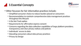 3.Essential Concepts
• Other focusses for fair information practices include:
• Simplified consumer choice to reduce burden placed on consumers
• Recommendation to maintain comprehensive data management practices
throughout the lifecycle
• A Do Not Track option
• Requirements for affirmative express consent
• Concerns regarding the data collection capabilities of large platform providers;
transparency and clear privacy notices and policies
• Individuals’ access to data
• Educating consumers about data privacy practices
• Privacy by Design
 