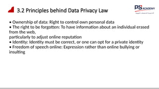 3.2 Principles behind Data Privacy Law
• Ownership of data: Right to control own personal data
• The right to be forgotten: To have information about an individual erased
from the web,
particularly to adjust online reputation
• Identity: Identity must be correct, or one can opt for a private identity
• Freedom of speech online: Expression rather than online bullying or
insulting
 