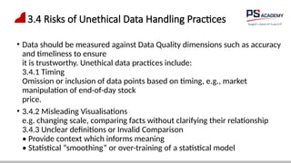 3.4 Risks of Unethical Data Handling Practices
• Data should be measured against Data Quality dimensions such as accuracy
and timeliness to ensure
it is trustworthy. Unethical data practices include:
3.4.1 Timing
Omission or inclusion of data points based on timing, e.g., market
manipulation of end-of-day stock
price.
• 3.4.2 Misleading Visualisations
e.g. changing scale, comparing facts without clarifying their relationship
3.4.3 Unclear definitions or Invalid Comparison
• Provide context which informs meaning
• Statistical “smoothing” or over-training of a statistical model
 